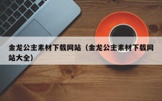 梧州金龙公主素材下载网站（金龙公主素材下载网站大全）