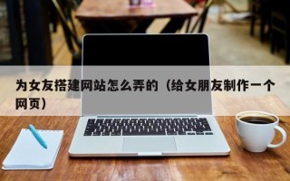 梧州为女友搭建网站怎么弄的（给女朋友制作一个网页）