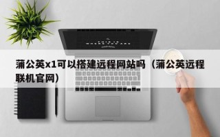 梧州蒲公英x1可以搭建远程网站吗（蒲公英远程联机官网）