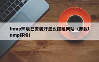 梧州lnmp环境已安装好怎么搭建网站（卸载lnmp环境）